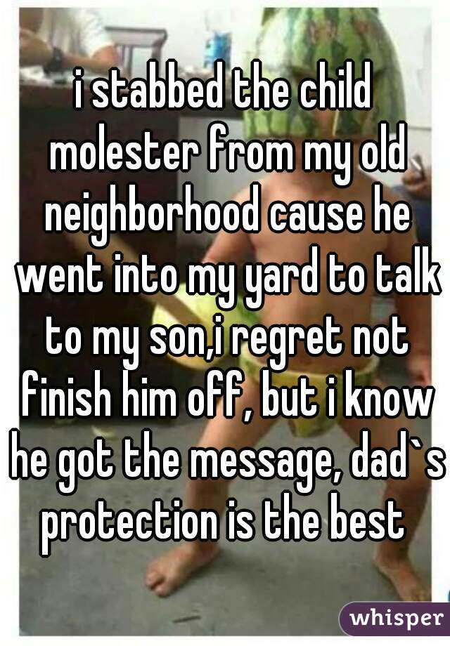 i stabbed the child molester from my old neighborhood cause he went into my yard to talk to my son,i regret not finish him off, but i know he got the message, dad`s protection is the best 
