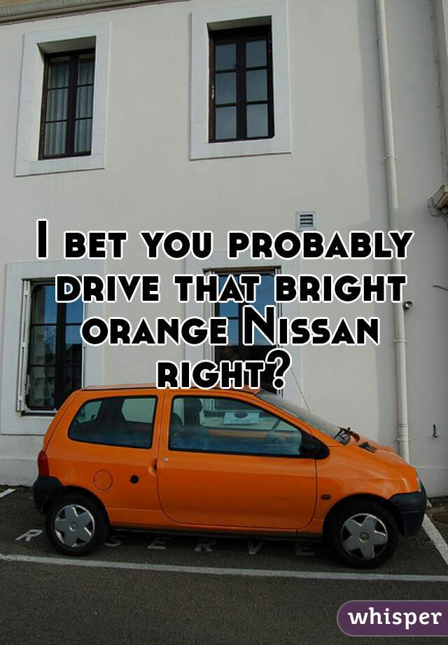 I bet you probably drive that bright orange Nissan right? 