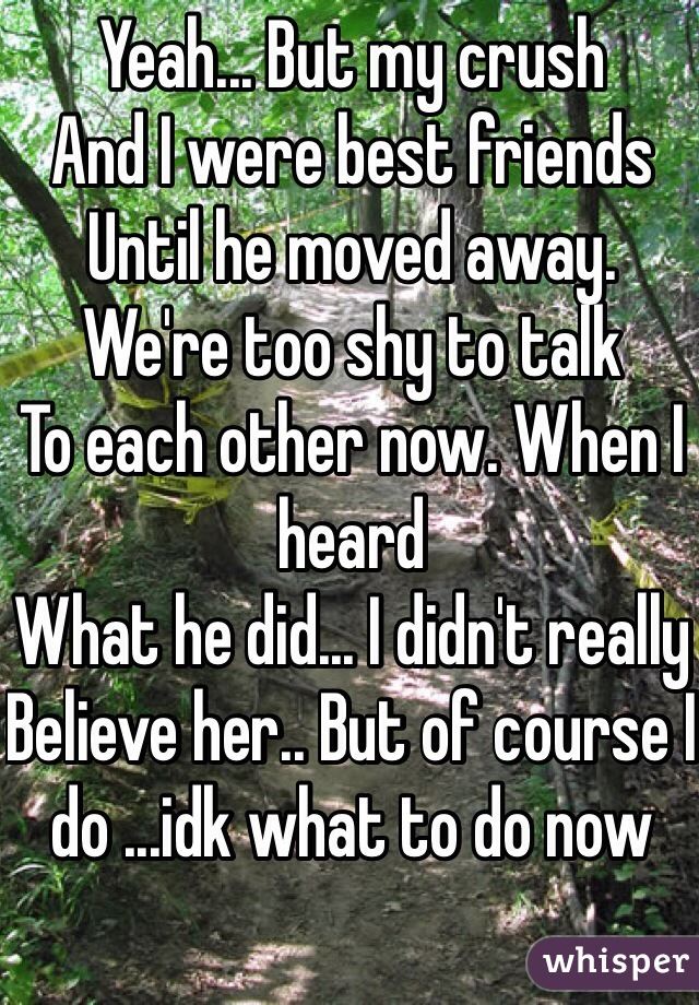 Yeah... But my crush
And I were best friends 
Until he moved away.
We're too shy to talk
To each other now. When I heard
What he did... I didn't really
Believe her.. But of course I do ...idk what to do now