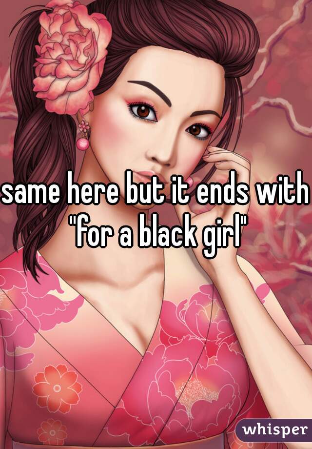 same here but it ends with "for a black girl"