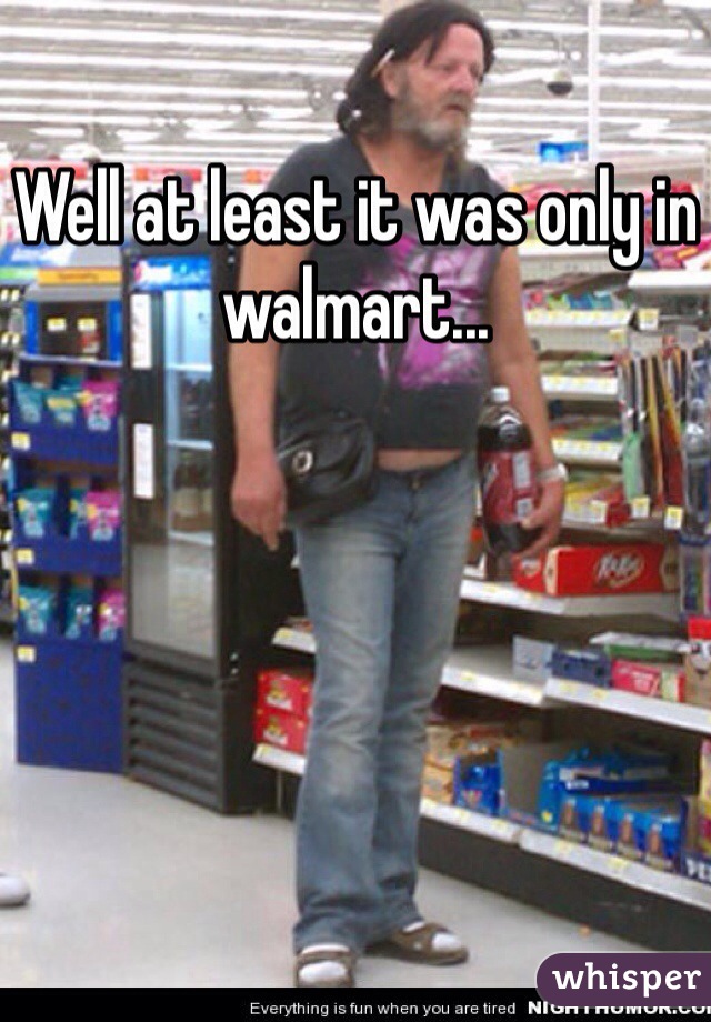 Well at least it was only in walmart...