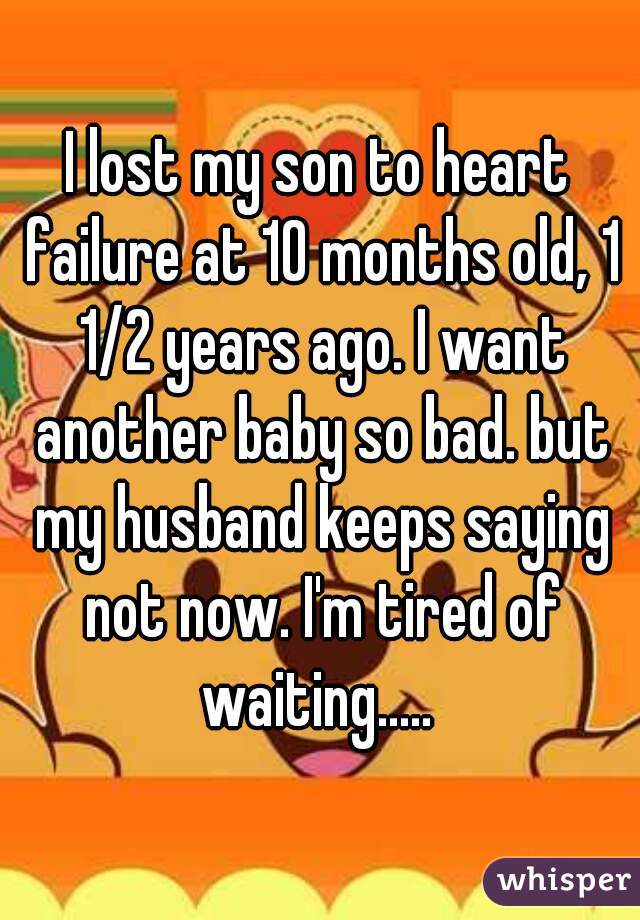 I lost my son to heart failure at 10 months old, 1 1/2 years ago. I want another baby so bad. but my husband keeps saying not now. I'm tired of waiting..... 