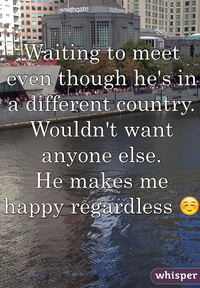 Waiting to meet even though he's in a different country. Wouldn't want anyone else. 
He makes me happy regardless ☺️