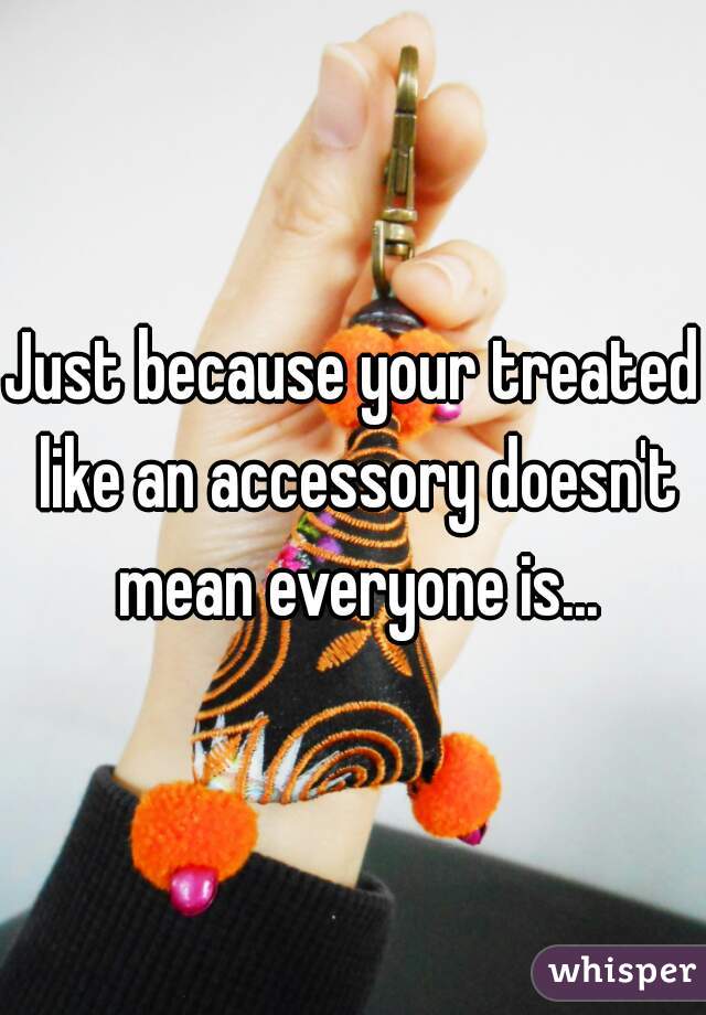 Just because your treated like an accessory doesn't mean everyone is...