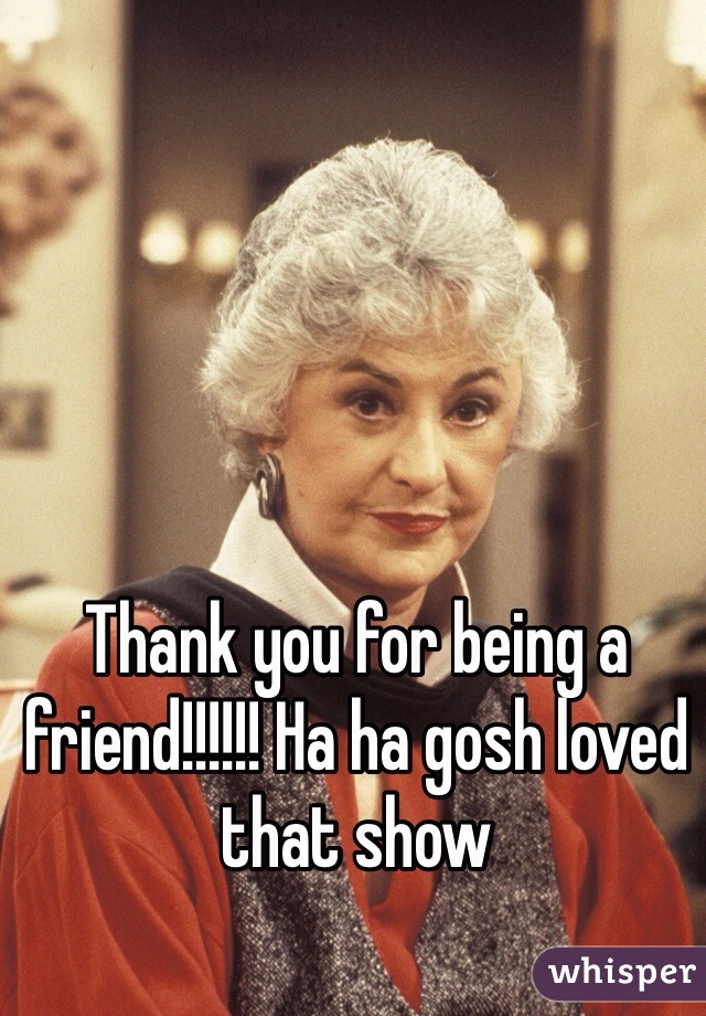 Thank you for being a friend!!!!!! Ha ha gosh loved that show 