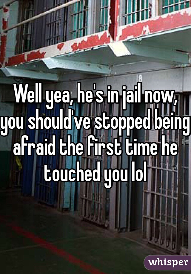 Well yea, he's in jail now, you should've stopped being afraid the first time he touched you lol