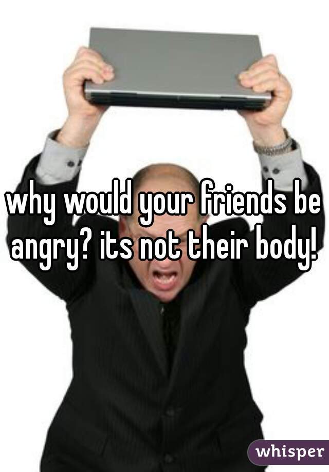 why would your friends be angry? its not their body! 