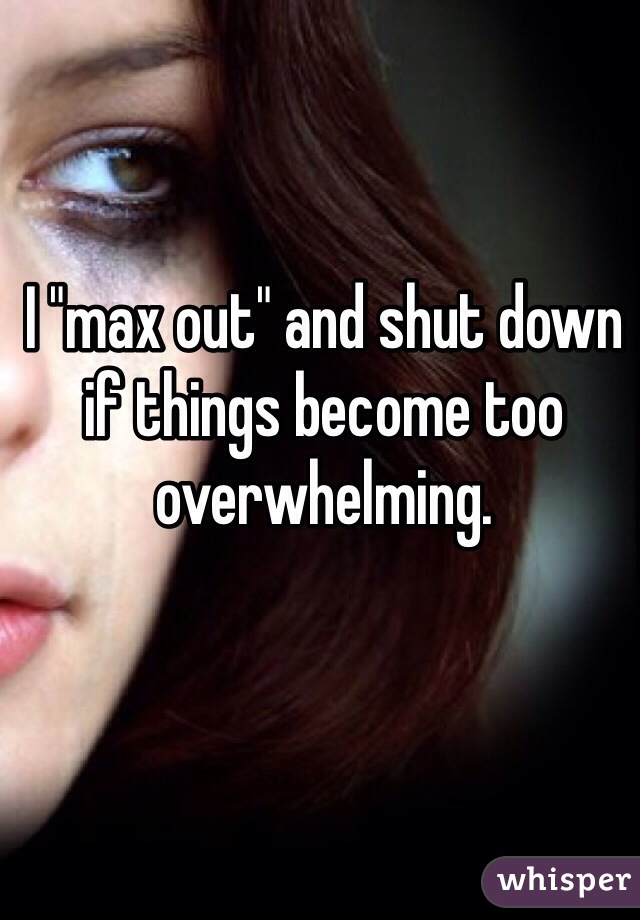 I "max out" and shut down if things become too overwhelming.