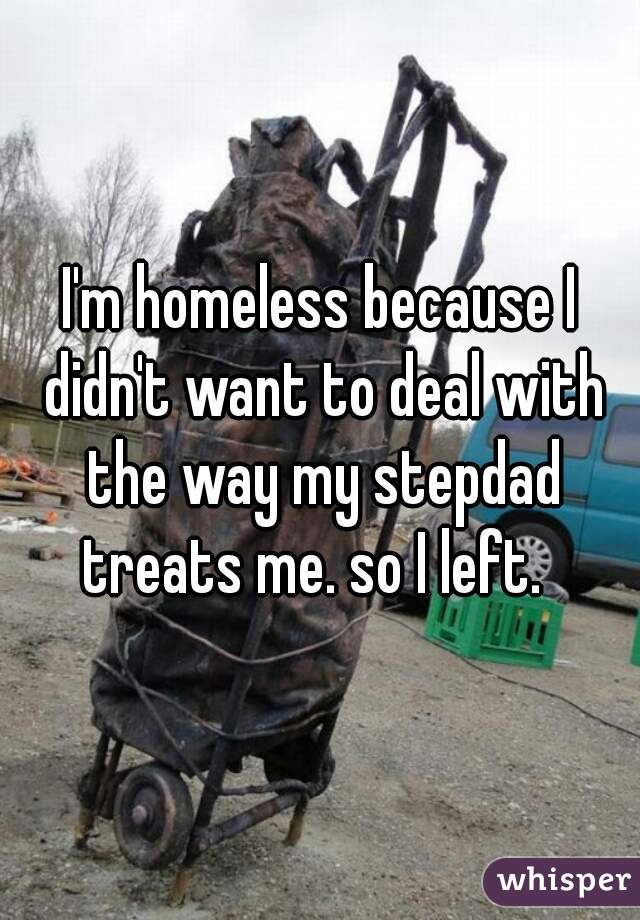 I'm homeless because I didn't want to deal with the way my stepdad treats me. so I left.  
