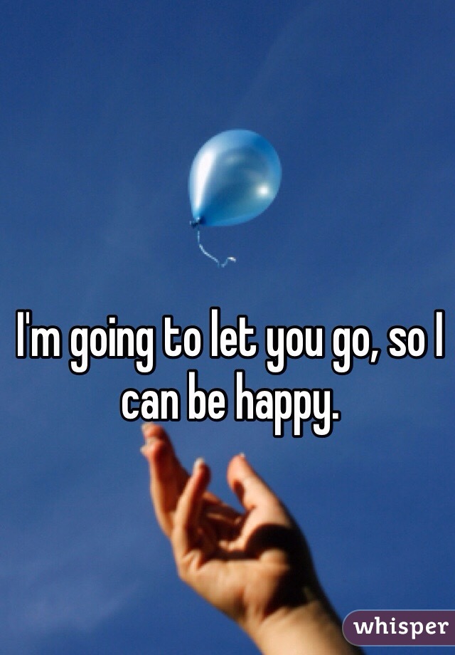 I'm going to let you go, so I can be happy. 