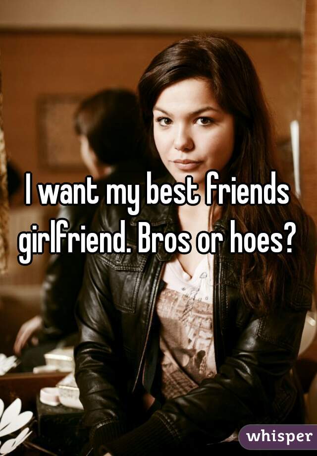 I want my best friends girlfriend. Bros or hoes? 