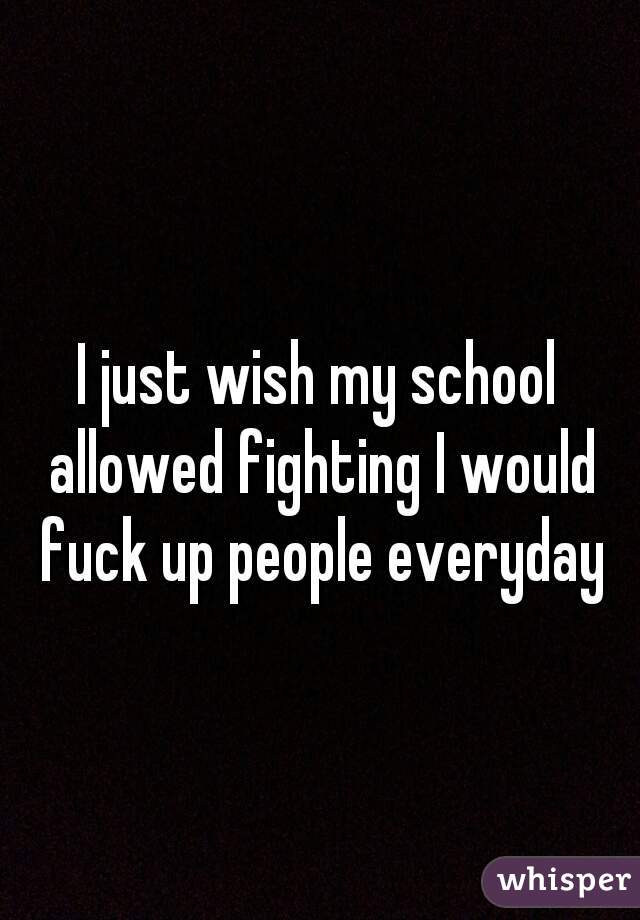 I just wish my school allowed fighting I would fuck up people everyday