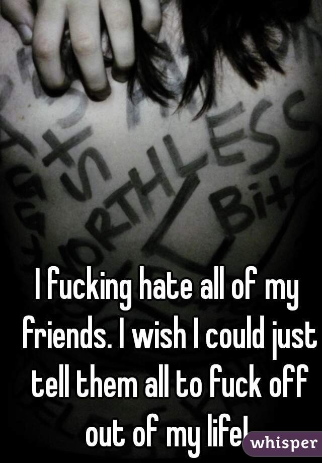 I fucking hate all of my friends. I wish I could just tell them all to fuck off out of my life! 