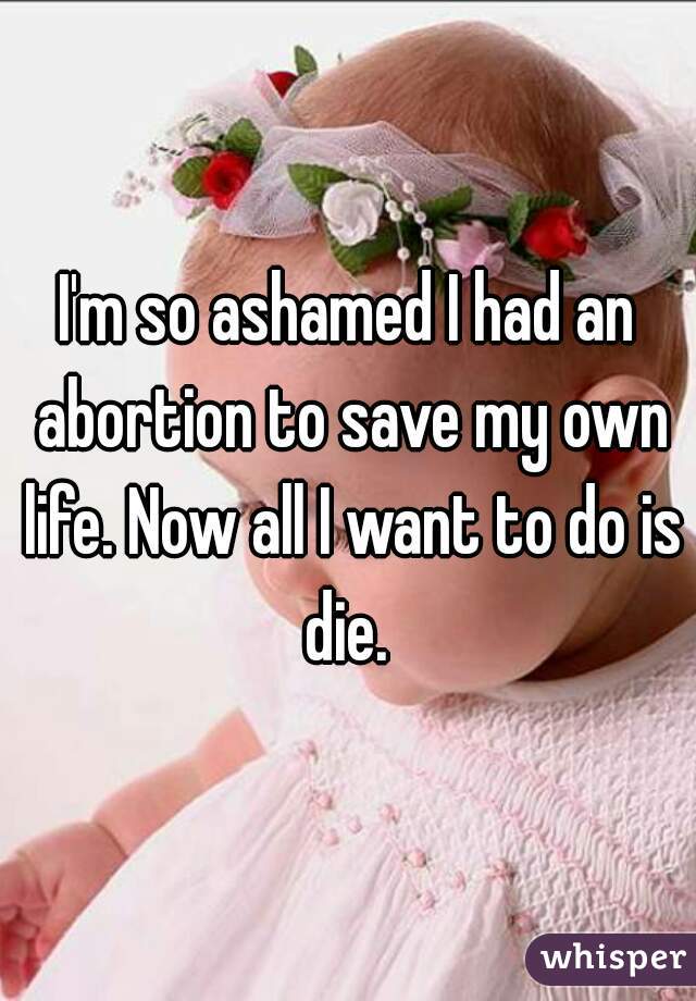 I'm so ashamed I had an abortion to save my own life. Now all I want to do is die. 