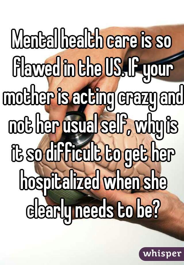 Mental health care is so flawed in the US. If your mother is acting crazy and not her usual self, why is it so difficult to get her hospitalized when she clearly needs to be?