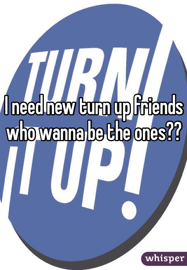 I need new turn up friends who wanna be the ones??