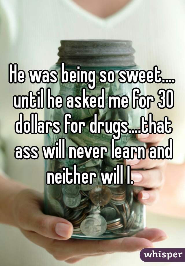He was being so sweet.... until he asked me for 30 dollars for drugs....that ass will never learn and neither will I.  