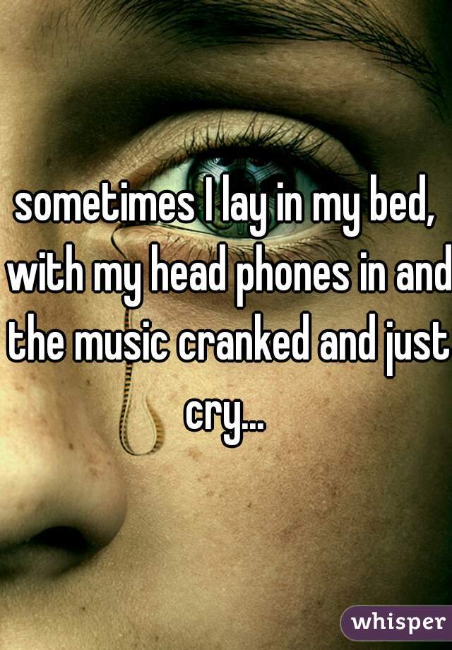 sometimes I lay in my bed, with my head phones in and the music cranked and just cry... 