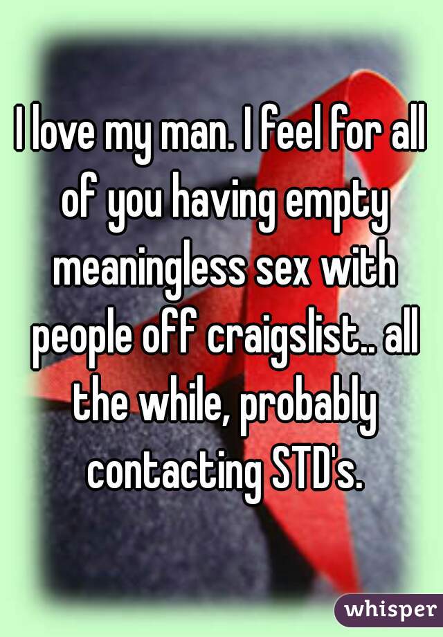 I love my man. I feel for all of you having empty meaningless sex with people off craigslist.. all the while, probably contacting STD's.
