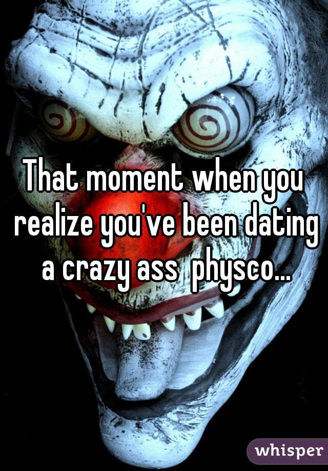 That moment when you realize you've been dating a crazy ass  physco...