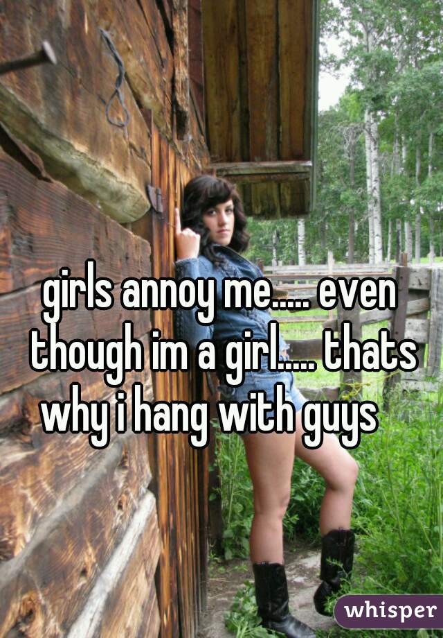 girls annoy me..... even though im a girl..... thats why i hang with guys 😳
