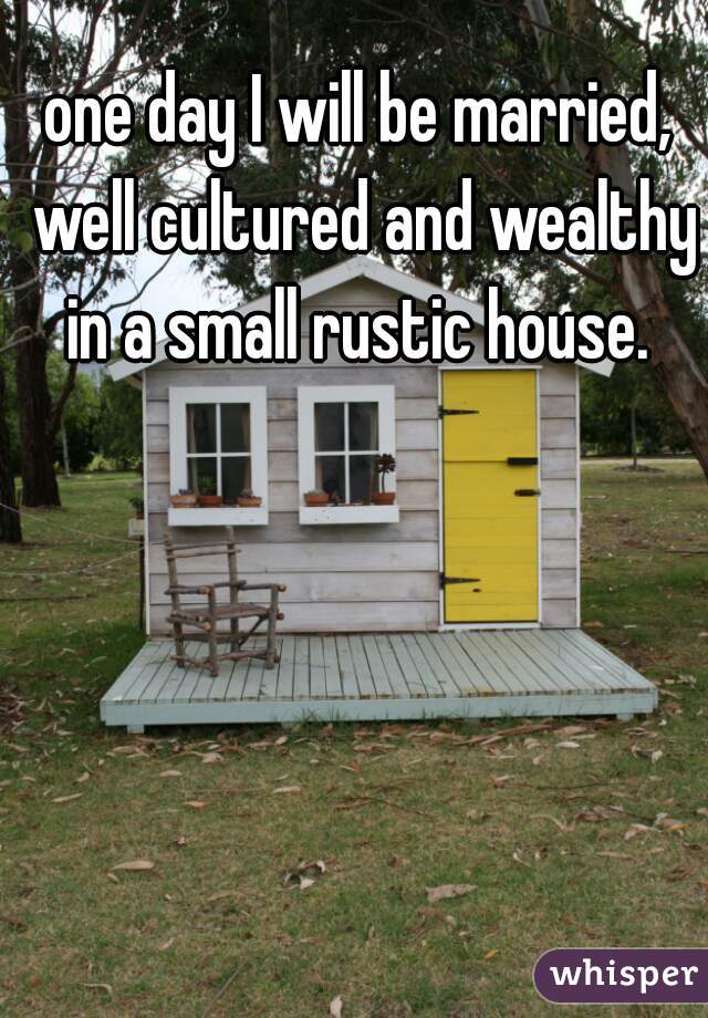 one day I will be married, well cultured and wealthy in a small rustic house. 