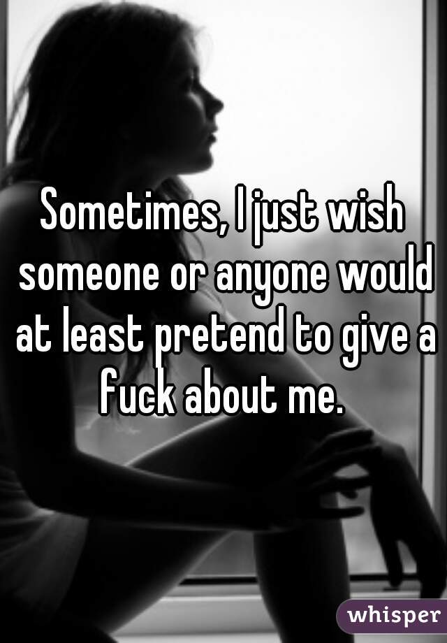 Sometimes, I just wish someone or anyone would at least pretend to give a fuck about me. 