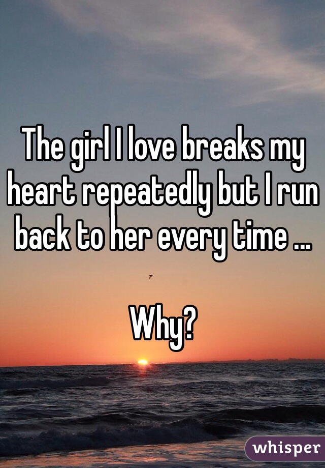 The girl I love breaks my heart repeatedly but I run back to her every time ... 

Why?
 