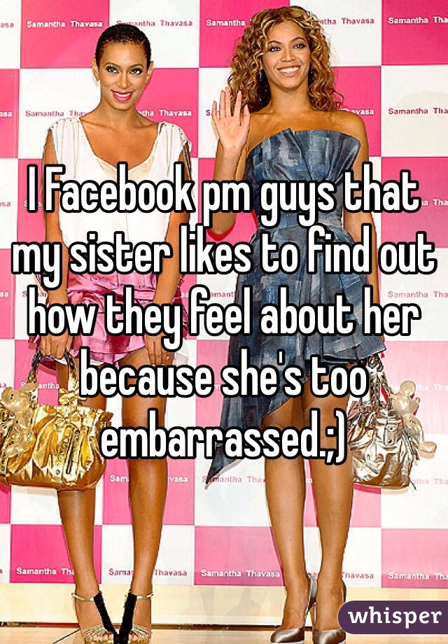 I Facebook pm guys that my sister likes to find out how they feel about her because she's too embarrassed.;)