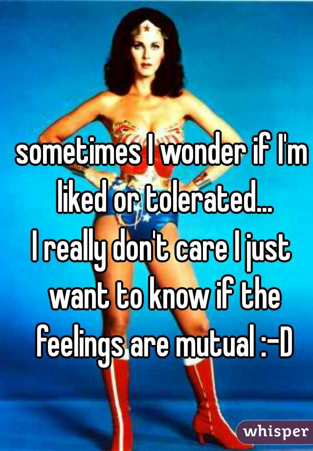 sometimes I wonder if I'm liked or tolerated...

I really don't care I just want to know if the feelings are mutual :-D