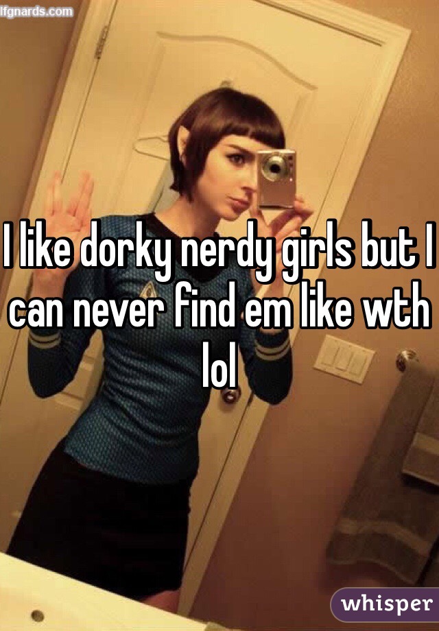 I like dorky nerdy girls but I can never find em like wth lol 