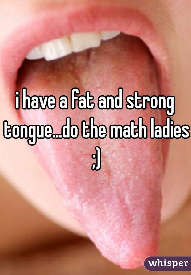 i have a fat and strong tongue...do the math ladies ;)