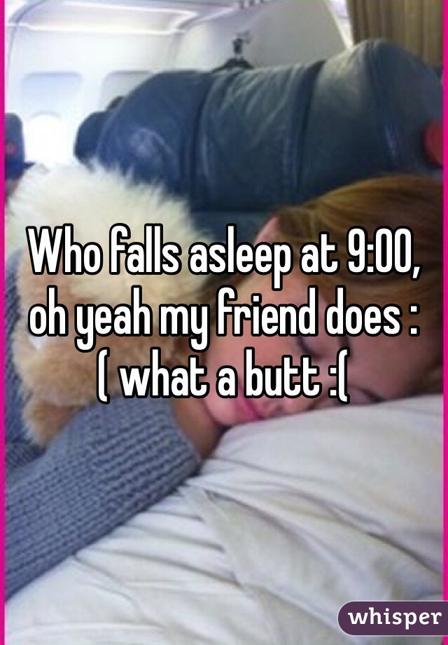 Who falls asleep at 9:00, oh yeah my friend does :( what a butt :(