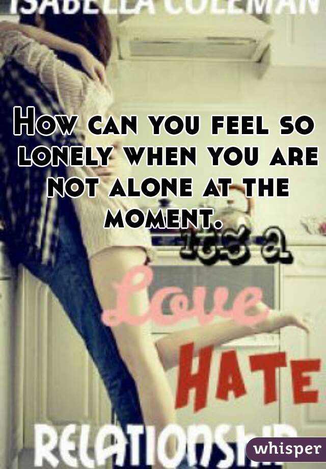 How can you feel so lonely when you are not alone at the moment. 