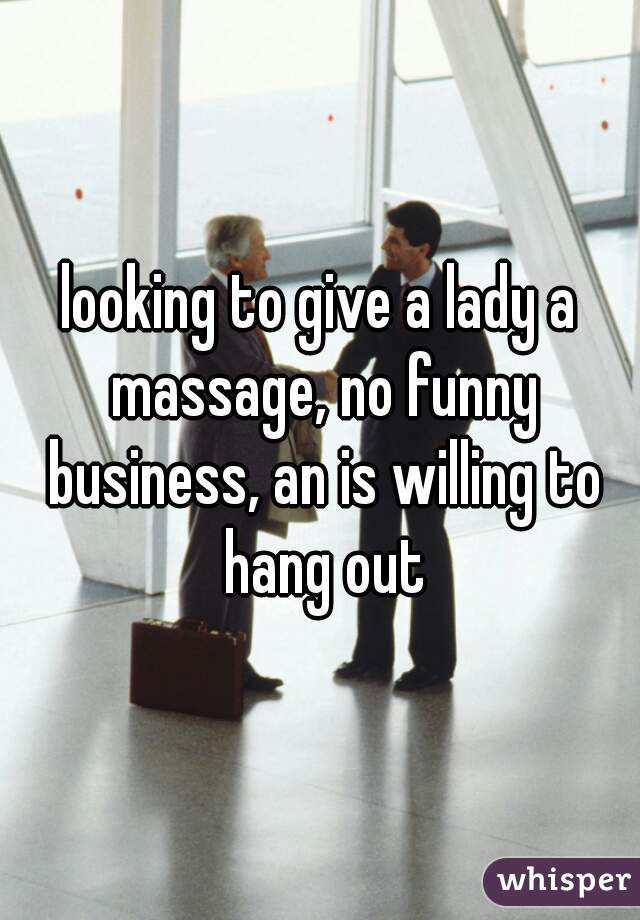 looking to give a lady a massage, no funny business, an is willing to hang out