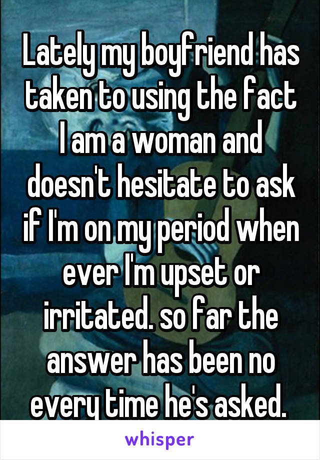 Lately my boyfriend has taken to using the fact I am a woman and doesn't hesitate to ask if I'm on my period when ever I'm upset or irritated. so far the answer has been no every time he's asked. 