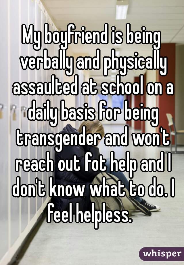 My boyfriend is being verbally and physically assaulted at school on a daily basis for being transgender and won't reach out fot help and I don't know what to do. I feel helpless.  