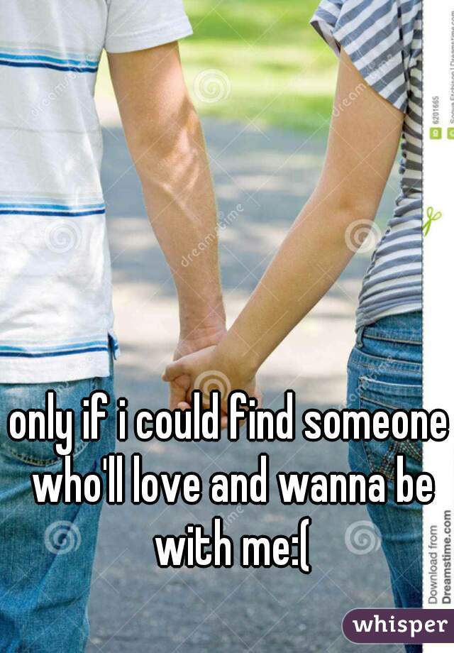 only if i could find someone who'll love and wanna be with me:(