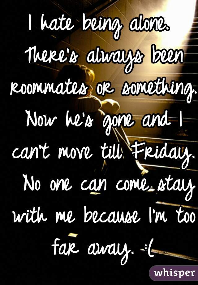 I hate being alone. There's always been roommates or something. Now he's gone and I can't move till Friday.  No one can come stay with me because I'm too far away. :(