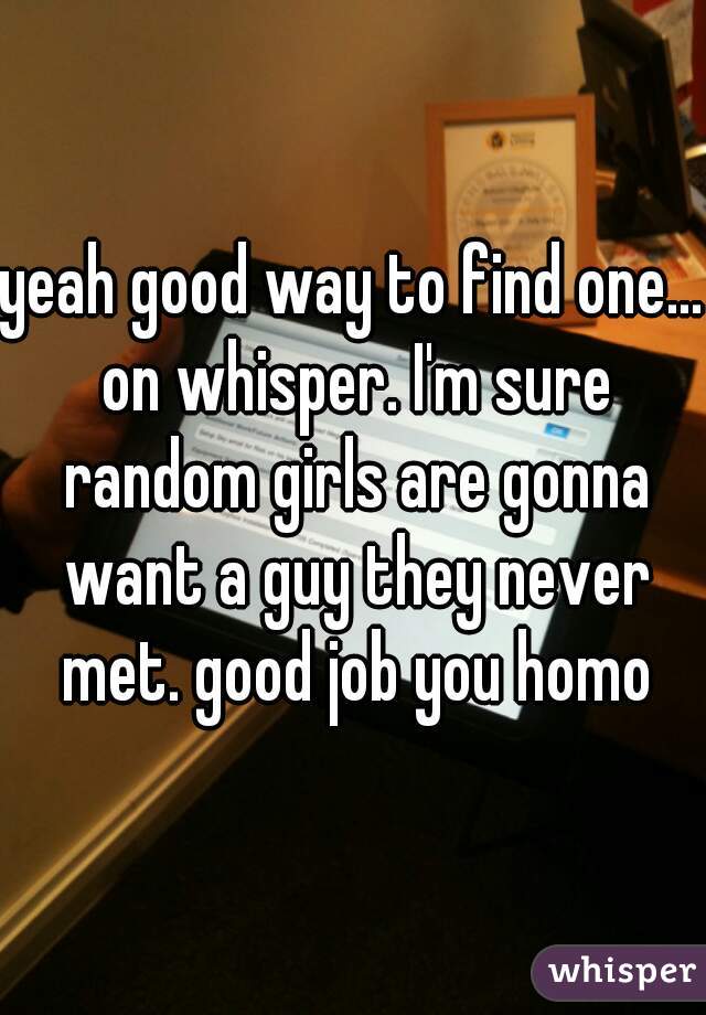 yeah good way to find one... on whisper. I'm sure random girls are gonna want a guy they never met. good job you homo