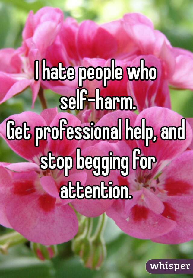 I hate people who self-harm.
Get professional help, and stop begging for attention. 