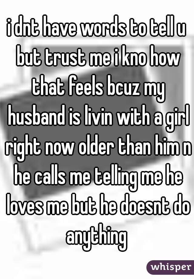 
i dnt have words to tell u but trust me i kno how that feels bcuz my husband is livin with a girl right now older than him n he calls me telling me he loves me but he doesnt do anything 