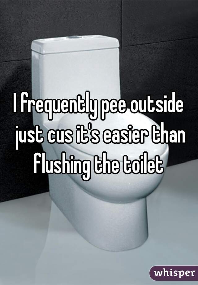 I frequently pee outside just cus it's easier than flushing the toilet 