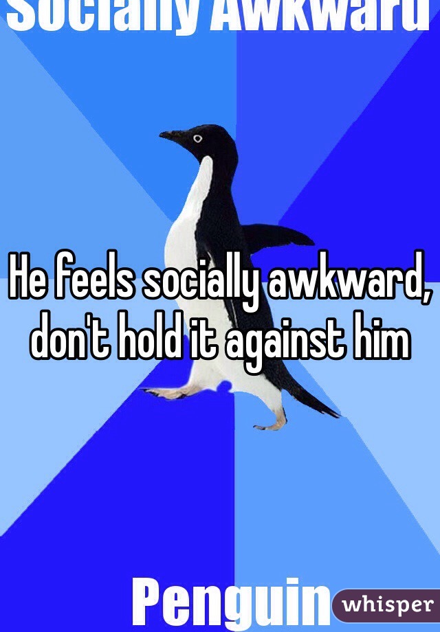 He feels socially awkward, don't hold it against him