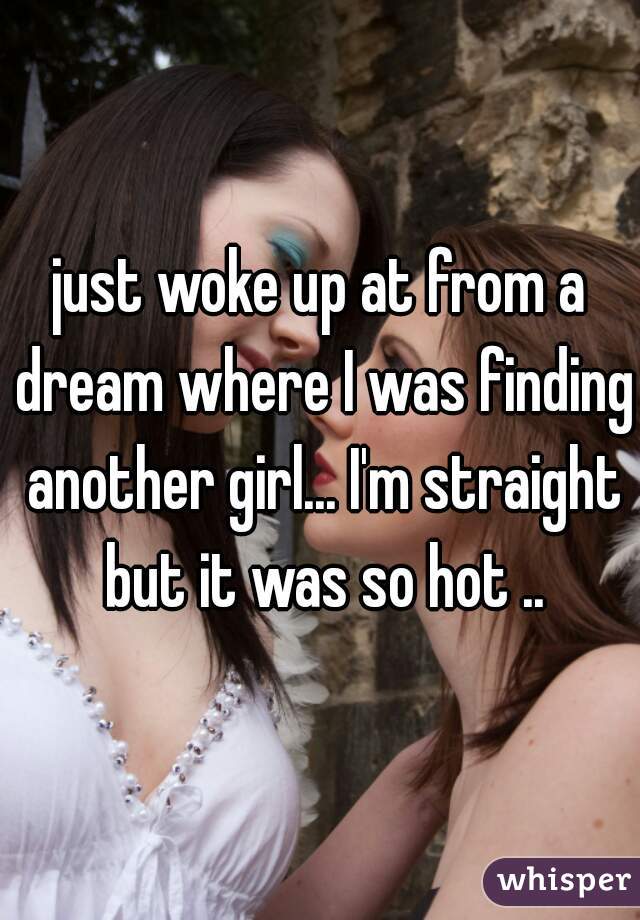 just woke up at from a dream where I was finding another girl... I'm straight but it was so hot ..