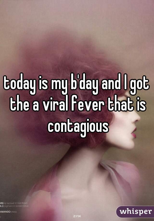 today is my b'day and I got the a viral fever that is contagious