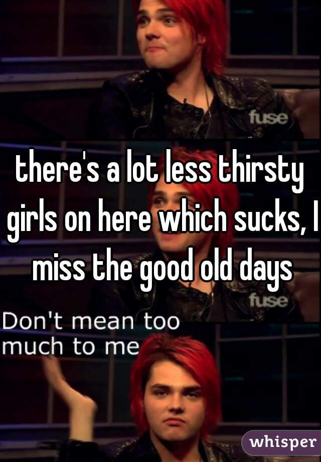 there's a lot less thirsty girls on here which sucks, I miss the good old days