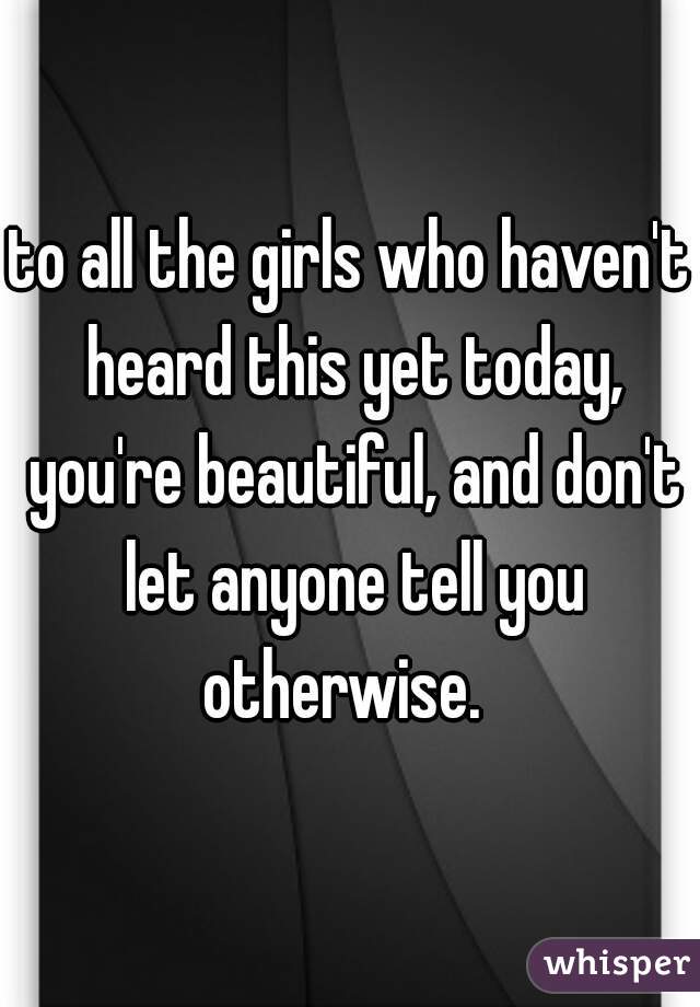 to all the girls who haven't heard this yet today, you're beautiful, and don't let anyone tell you otherwise.  