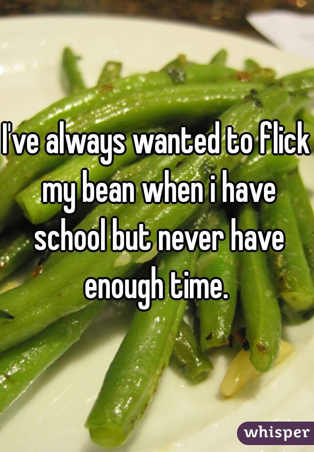 I've always wanted to flick my bean when i have school but never have enough time. 