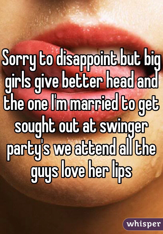 Sorry to disappoint but big girls give better head and the one I'm married to get sought out at swinger party's we attend all the guys love her lips 
